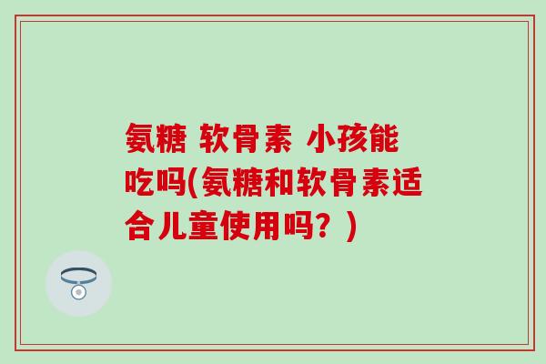 氨糖 软骨素 小孩能吃吗(氨糖和软骨素适合儿童使用吗？)