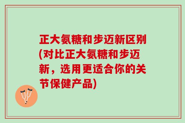 正大氨糖和步迈新区别(对比正大氨糖和步迈新，选用更适合你的关节保健产品)