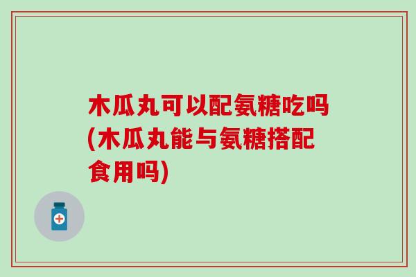 木瓜丸可以配氨糖吃吗(木瓜丸能与氨糖搭配食用吗)