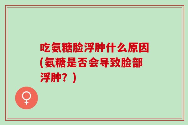 吃氨糖脸浮肿什么原因(氨糖是否会导致脸部浮肿？)