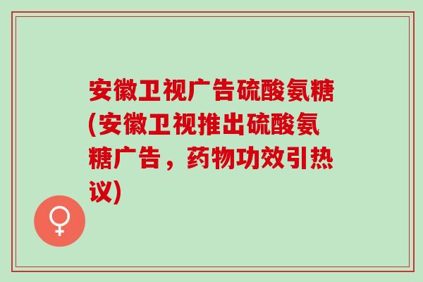 安徽卫视广告硫酸氨糖(安徽卫视推出硫酸氨糖广告，药物功效引热议)