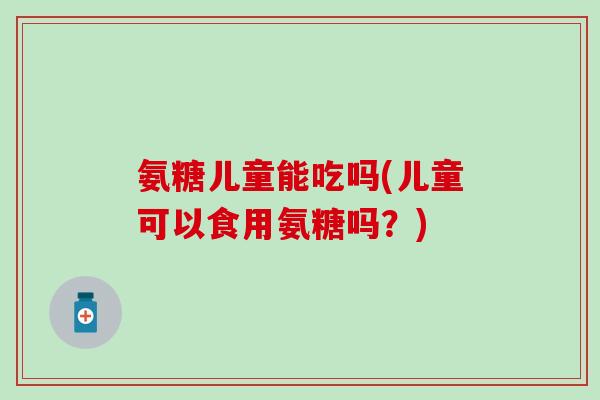 氨糖儿童能吃吗(儿童可以食用氨糖吗？)