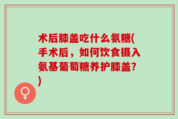 术后膝盖吃什么氨糖(手术后，如何饮食摄入氨基葡萄糖养护膝盖？)