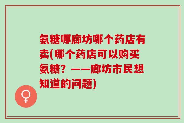 氨糖哪廊坊哪个药店有卖(哪个药店可以购买氨糖？——廊坊市民想知道的问题)