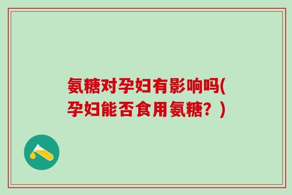 氨糖对孕妇有影响吗(孕妇能否食用氨糖？)