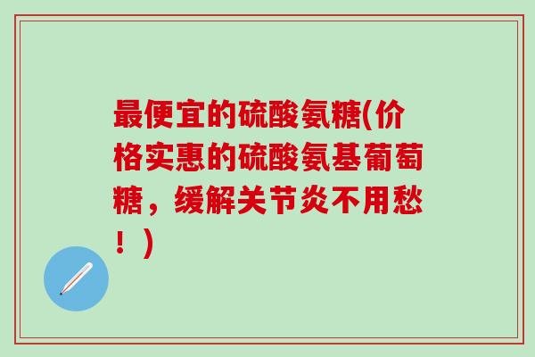最便宜的硫酸氨糖(价格实惠的硫酸氨基葡萄糖，缓解关节炎不用愁！)