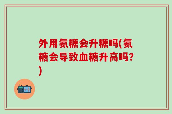 外用氨糖会升糖吗(氨糖会导致升高吗?) 外用氨糖会升糖吗(氨糖会导致升高吗?)