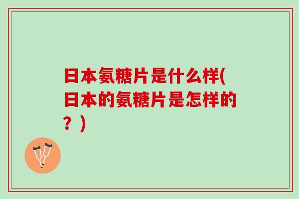 日本氨糖片是什么样(日本的氨糖片是怎样的？)