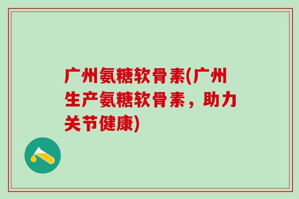 广州氨糖软骨素(广州生产氨糖软骨素，助力关节健康)