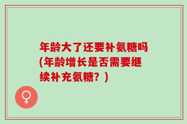 年龄大了还要补氨糖吗(年龄增长是否需要继续补充氨糖？)