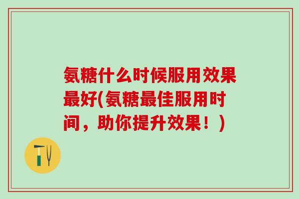 氨糖什么时候服用效果最好(氨糖最佳服用时间，助你提升效果！)