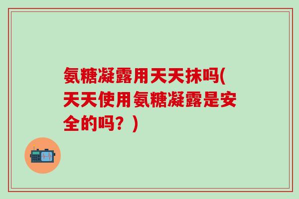 氨糖凝露用天天抹吗(天天使用氨糖凝露是安全的吗？)