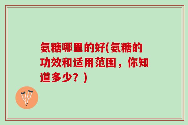 氨糖哪里的好(氨糖的功效和适用范围，你知道多少？)