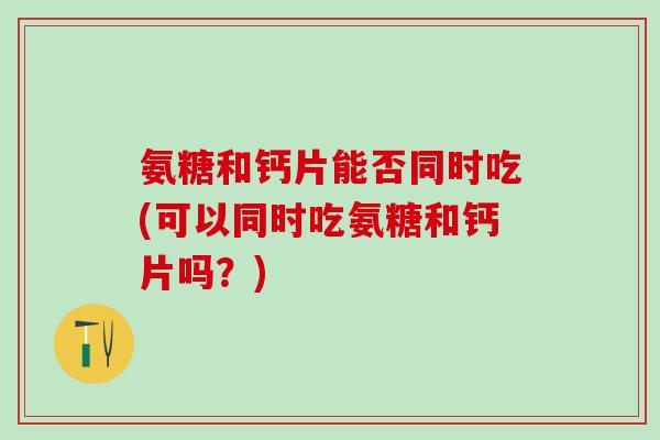 氨糖和钙片能否同时吃(可以同时吃氨糖和钙片吗？)