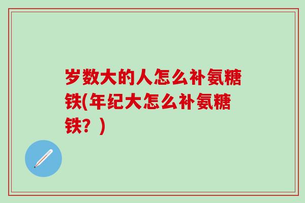 岁数大的人怎么补氨糖铁(年纪大怎么补氨糖铁？)