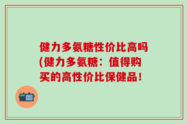 健力多氨糖性价比高吗(健力多氨糖：值得购买的高性价比保健品！