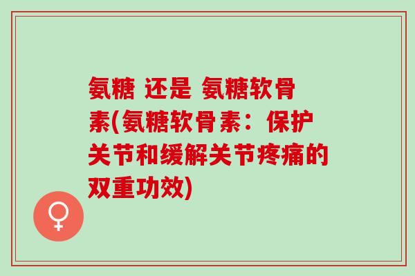 氨糖 还是 氨糖软骨素(氨糖软骨素：保护关节和缓解关节疼痛的双重功效)