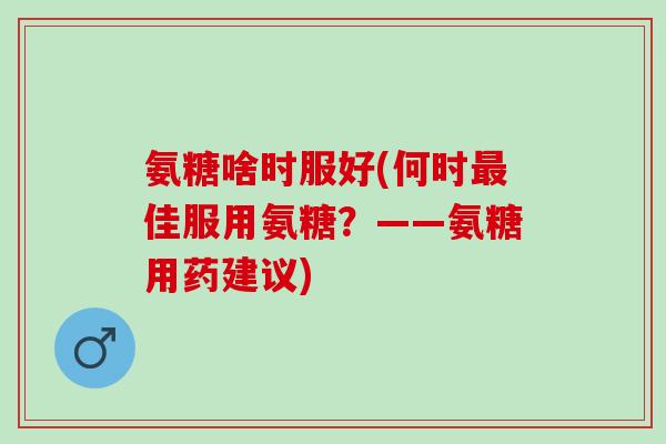 氨糖啥时服好(何时最佳服用氨糖？——氨糖用药建议)