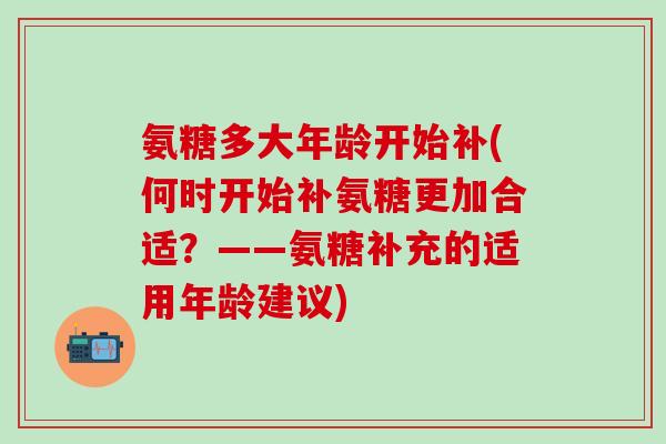 氨糖多大年龄开始补(何时开始补氨糖更加合适？——氨糖补充的适用年龄建议)