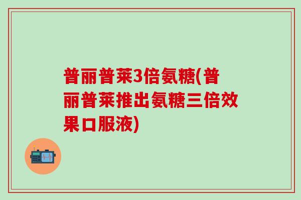 普丽普莱3倍氨糖(普丽普莱推出氨糖三倍效果口服液)