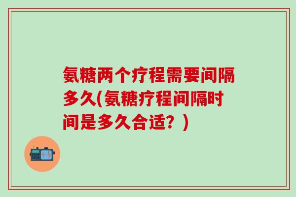 氨糖两个疗程需要间隔多久(氨糖疗程间隔时间是多久合适？)