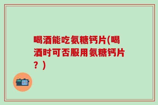 喝酒能吃氨糖钙片(喝酒时可否服用氨糖钙片？)