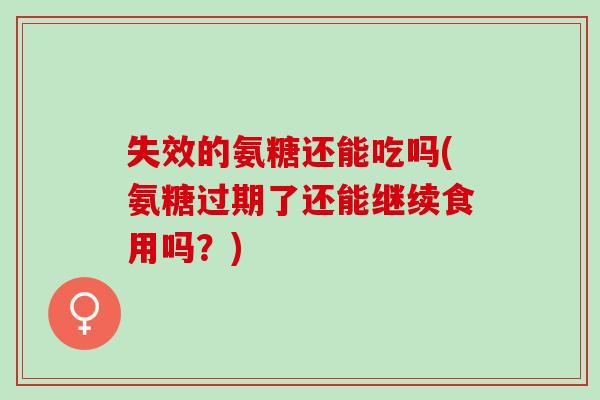 失效的氨糖还能吃吗(氨糖过期了还能继续食用吗？)