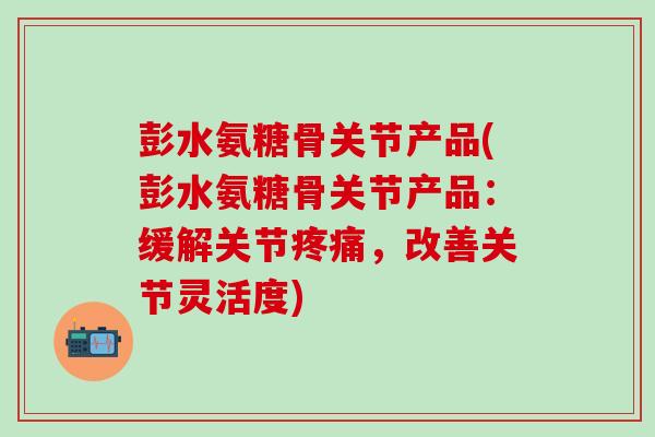 彭水氨糖骨关节产品(彭水氨糖骨关节产品：缓解关节疼痛，改善关节灵活度)