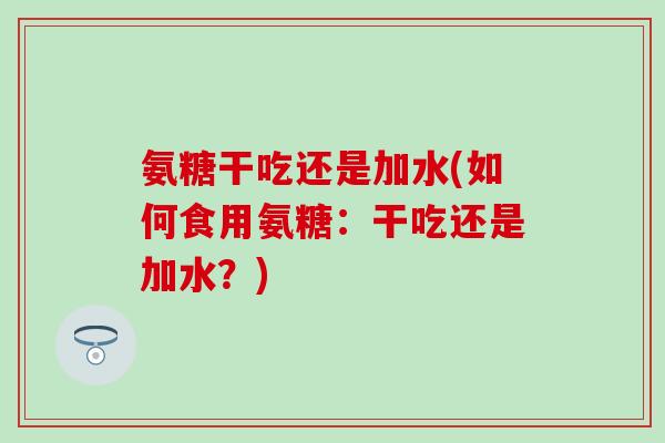 氨糖干吃还是加水(如何食用氨糖:干吃还是加水?) 氨糖干吃还是加水(如何食用氨糖:干吃还是加水?)