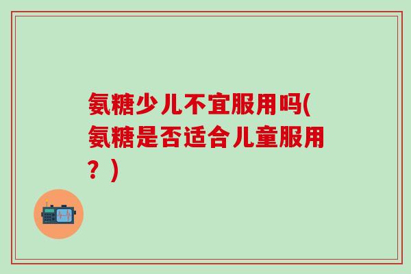 氨糖少儿不宜服用吗(氨糖是否适合儿童服用？)
