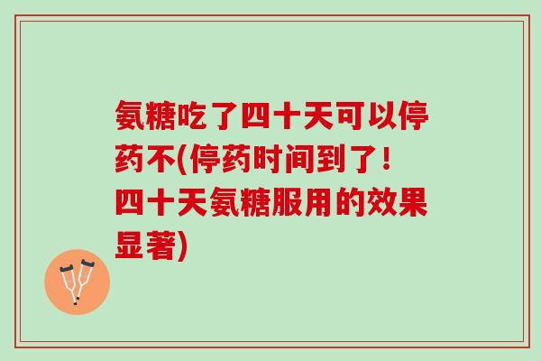 氨糖吃了四十天可以停药不(停药时间到了！四十天氨糖服用的效果显著)