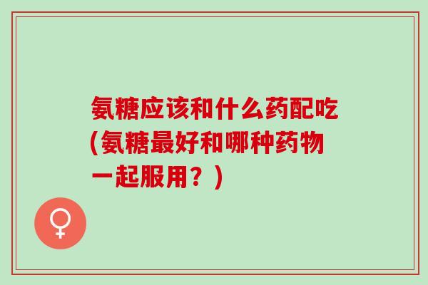 氨糖应该和什么药配吃(氨糖好和哪种一起服用？)