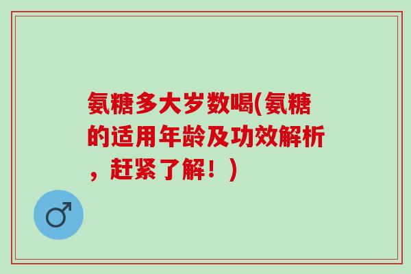 氨糖多大岁数喝(氨糖的适用年龄及功效解析，赶紧了解！)