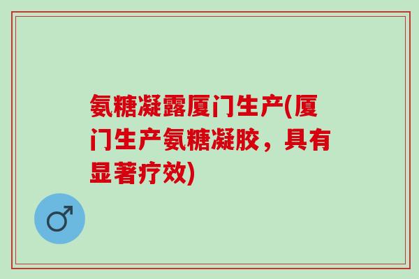 氨糖凝露厦门生产(厦门生产氨糖凝胶，具有显著疗效)