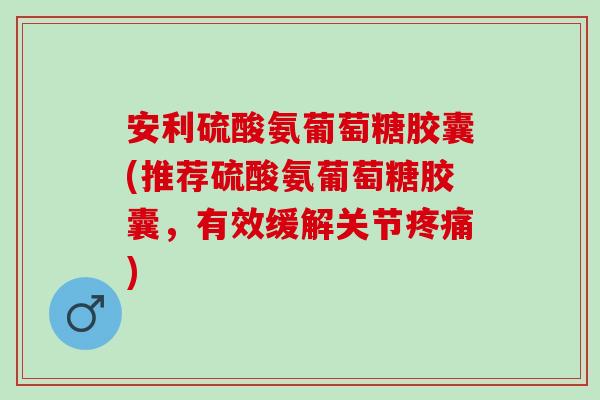 安利硫酸氨葡萄糖胶囊(推荐硫酸氨葡萄糖胶囊，有效缓解关节疼痛)