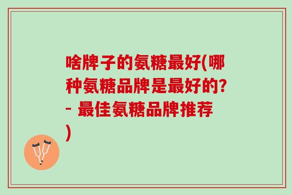 啥牌子的氨糖好(哪种氨糖品牌是好的?- 佳氨糖品牌推荐) 啥牌子的氨糖好(哪种氨糖品牌是好的?- 佳氨糖品牌推荐)