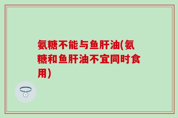氨糖不能与鱼肝油(氨糖和鱼肝油不宜同时食用)