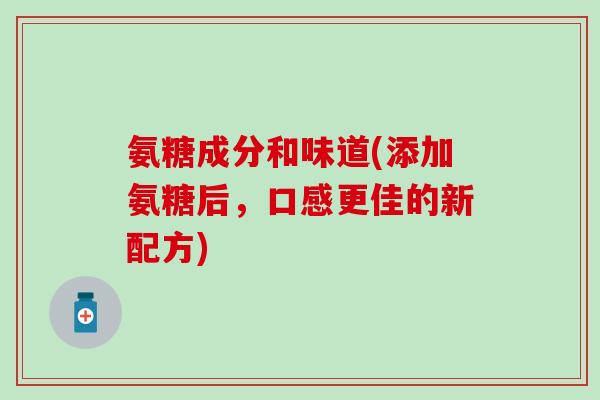 氨糖成分和味道(添加氨糖后，口感更佳的新配方)