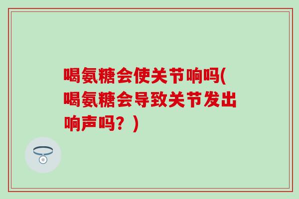 喝氨糖会使关节响吗(喝氨糖会导致关节发出响声吗？)