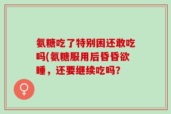 氨糖吃了特别困还敢吃吗(氨糖服用后昏昏欲睡，还要继续吃吗？