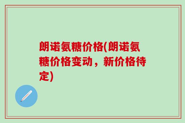 朗诺氨糖价格(朗诺氨糖价格变动，新价格待定)