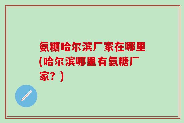 氨糖哈尔滨厂家在哪里(哈尔滨哪里有氨糖厂家？)