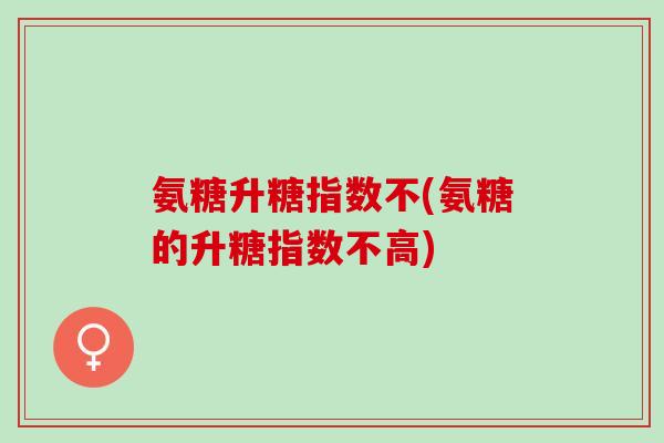 氨糖升糖指数不(氨糖的升糖指数不高) 氨糖升糖指数不(氨糖的升糖指数不高)