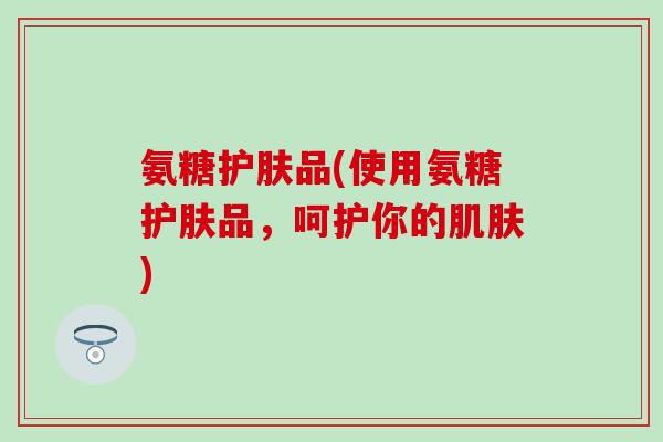 氨糖护肤品(使用氨糖护肤品,呵护你的) 氨糖护肤品(使用氨糖护肤品,呵护你的)