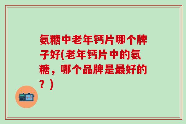 氨糖中老年钙片哪个牌子好(老年钙片中的氨糖，哪个品牌是最好的？)