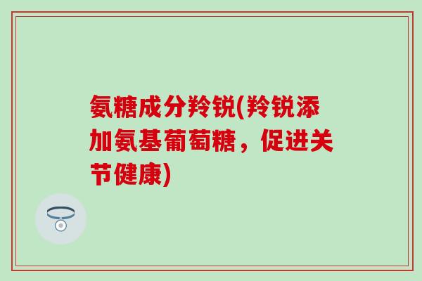 氨糖成分羚锐(羚锐添加氨基葡萄糖，促进关节健康)
