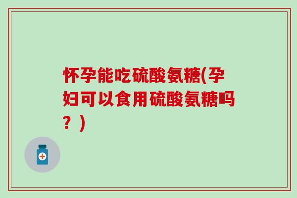 怀孕能吃硫酸氨糖(孕妇可以食用硫酸氨糖吗？)