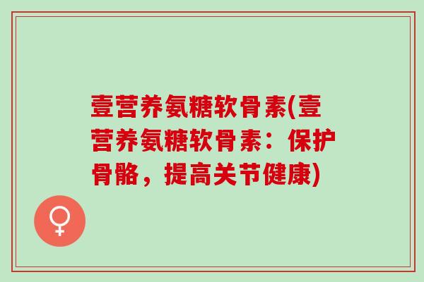 壹营养氨糖软骨素(壹营养氨糖软骨素：保护骨骼，提高关节健康)