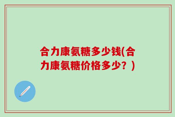 合力康氨糖多少钱(合力康氨糖价格多少？)