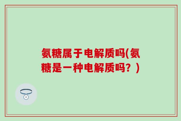 氨糖属于电解质吗(氨糖是一种电解质吗?) 氨糖属于电解质吗(氨糖是一种电解质吗?)